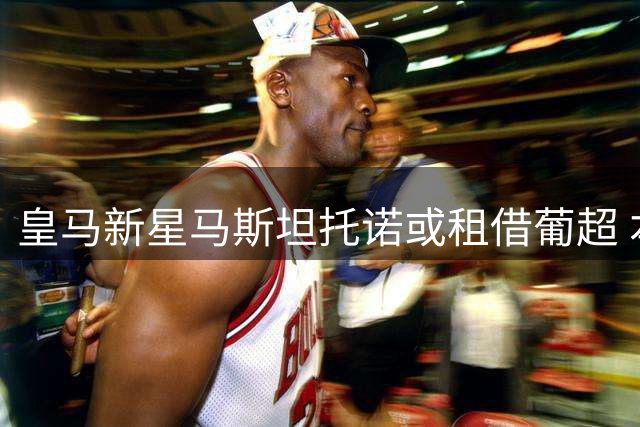 皇马新星马斯坦托诺或租借葡超 本菲卡成潜在下家